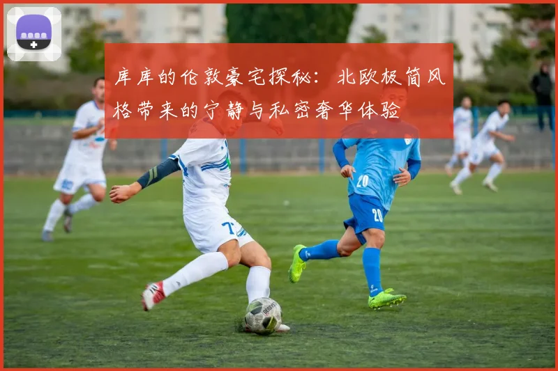 库库的伦敦豪宅探秘：北欧极简风格带来的宁静与私密奢华体验