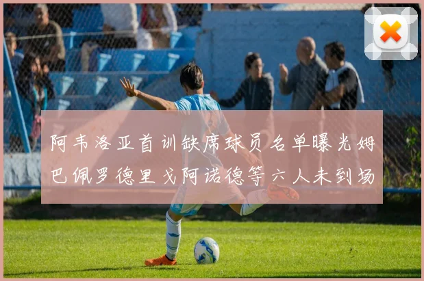 阿韦洛亚首训缺席球员名单曝光姆巴佩罗德里戈阿诺德等六人未到场