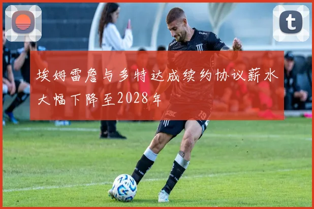 埃姆雷詹与多特达成续约协议薪水大幅下降至2028年