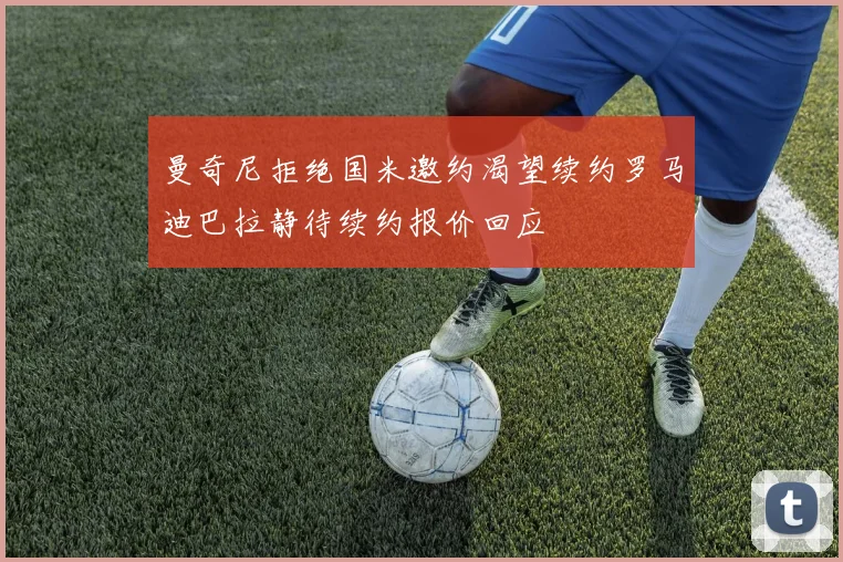 曼奇尼拒绝国米邀约渴望续约罗马迪巴拉静待续约报价回应