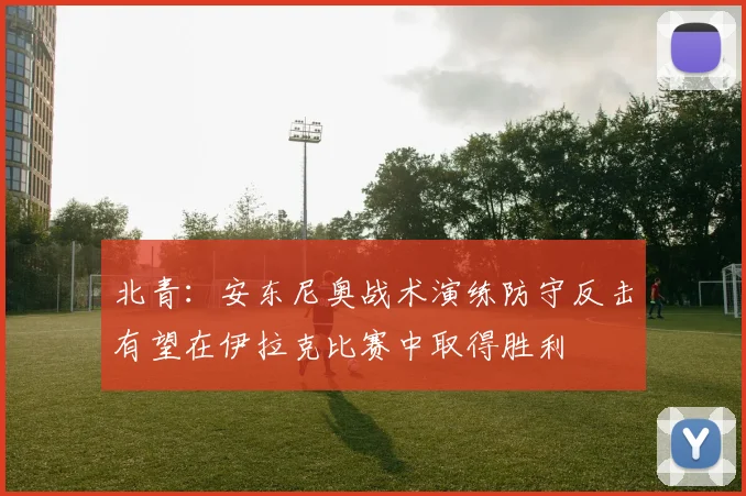 北青：安东尼奥战术演练防守反击有望在伊拉克比赛中取得胜利