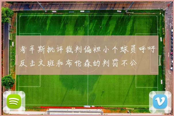 考辛斯批评裁判偏袒小个球员呼吁反击文班和布伦森的判罚不公