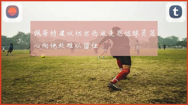 佩蒂特建议切尔西放走恩佐球员若心向他处难以留住