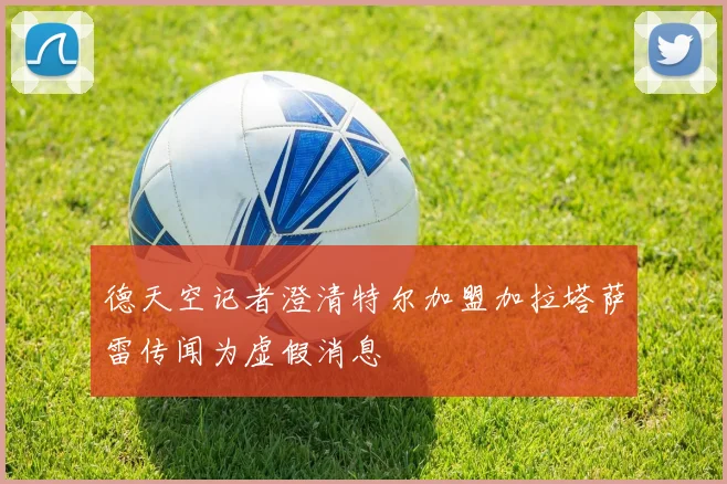 德天空记者澄清特尔加盟加拉塔萨雷传闻为虚假消息