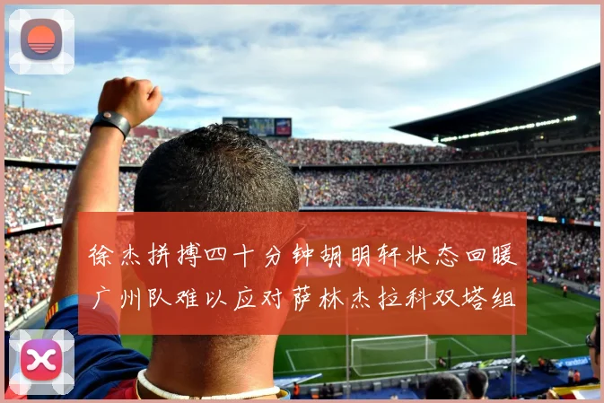 徐杰拼搏四十分钟胡明轩状态回暖广州队难以应对萨林杰拉科双塔组合