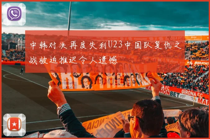中韩对决再度失利U23中国队复仇之战被迫推迟令人遗憾
