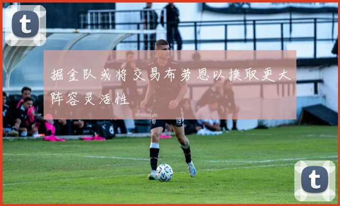 掘金队或将交易布劳恩以换取更大阵容灵活性