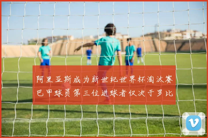 阿里亚斯成为新世纪世界杯淘汰赛巴甲球员第三位进球者仅次于罗比尼奥