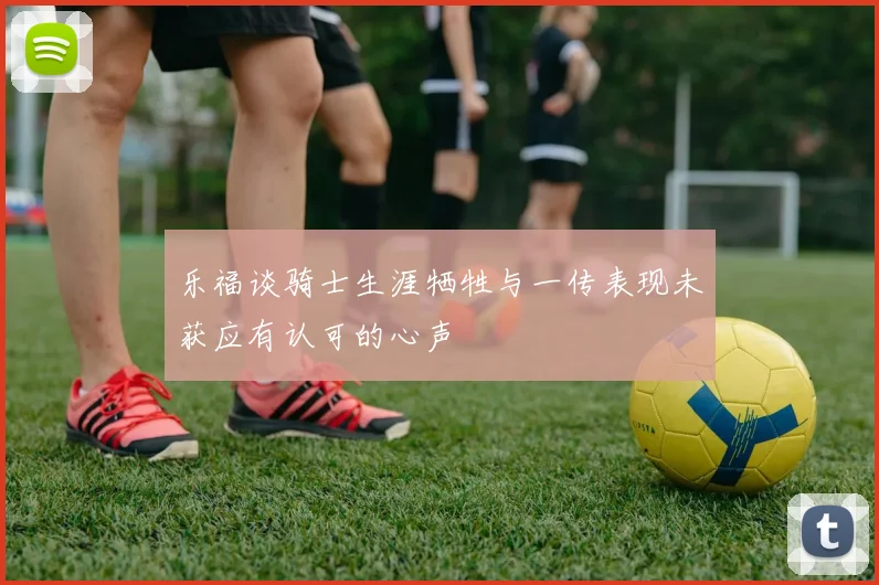 乐福谈骑士生涯牺牲与一传表现未获应有认可的心声