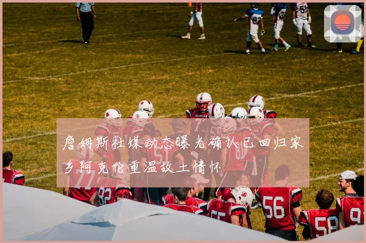 詹姆斯社媒动态曝光确认已回归家乡阿克伦重温故土情怀