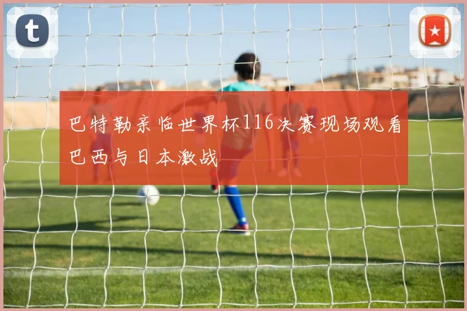 巴特勒亲临世界杯116决赛现场观看巴西与日本激战