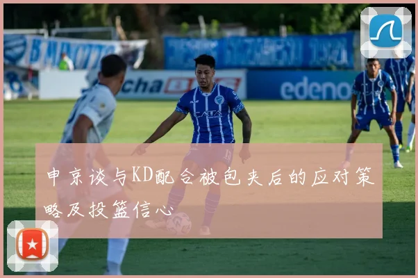 申京谈与KD配合被包夹后的应对策略及投篮信心