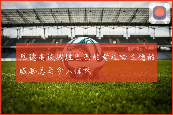 厄德高谈战胜巴西的奇迹哈兰德的威胁总是令人惊叹