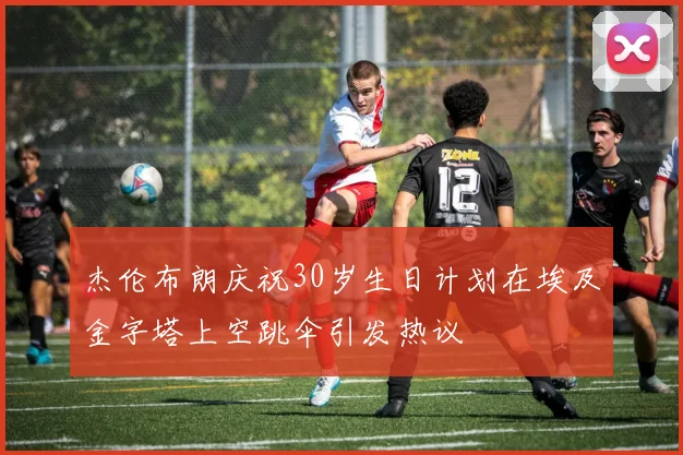 杰伦布朗庆祝30岁生日计划在埃及金字塔上空跳伞引发热议