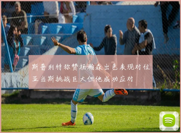 斯普利特称赞杨瀚森出色表现对位亚当斯挑战巨大但他成功应对